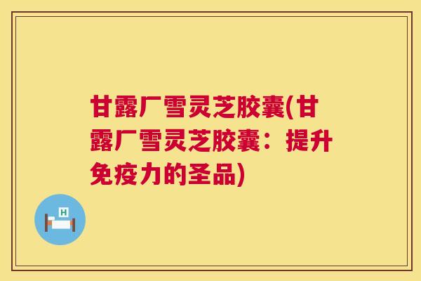 甘露厂雪灵芝胶囊(甘露厂雪灵芝胶囊:提升免疫力的圣品) 甘露厂雪灵芝胶囊(甘露厂雪灵芝胶囊:提升免疫力的圣品)