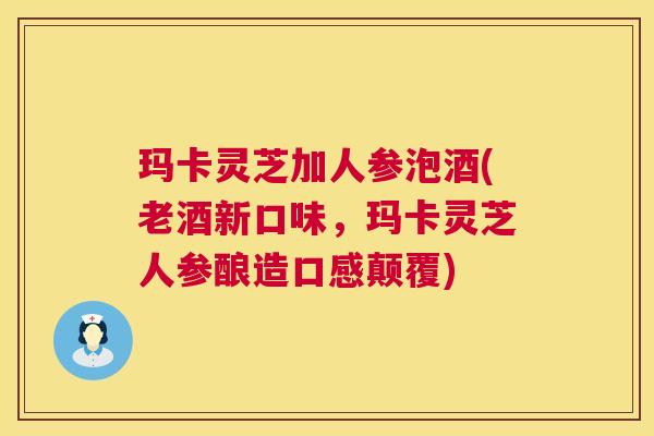 玛卡灵芝加人参泡酒(老酒新口味，玛卡灵芝人参酿造口感颠覆)