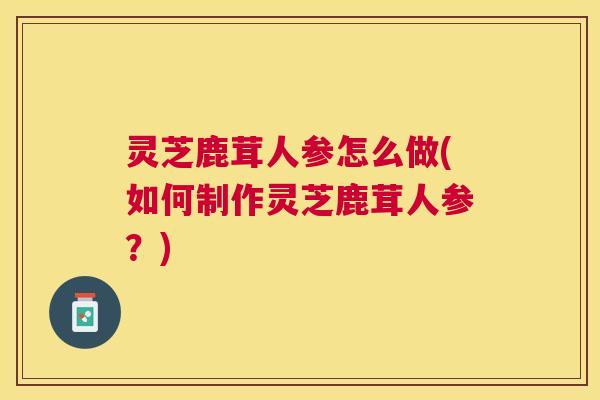 灵芝鹿茸人参怎么做(如何制作灵芝鹿茸人参?) 灵芝鹿茸人参怎么做(如何制作灵芝鹿茸人参?)