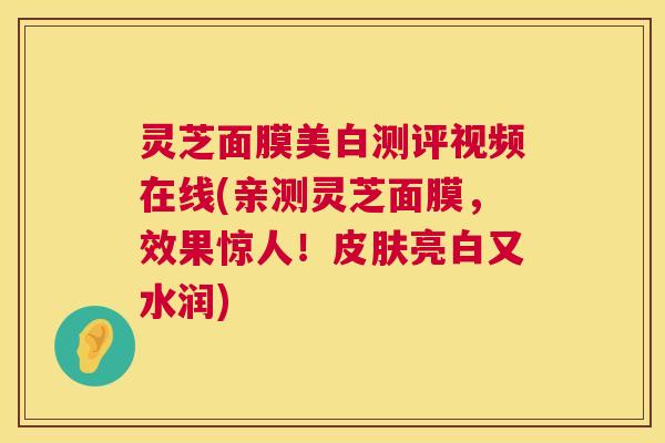灵芝面膜美白测评视频在线(亲测灵芝面膜，效果惊人！亮白又水润)