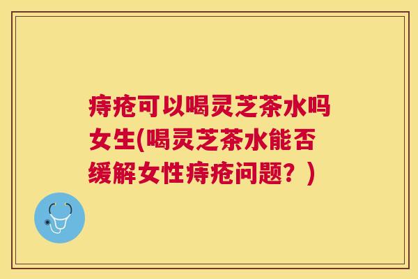 痔疮可以喝灵芝茶水吗女生(喝灵芝茶水能否缓解女性痔疮问题?) 痔疮可以喝灵芝茶水吗女生(喝灵芝茶水能否缓解女性痔疮问题?)