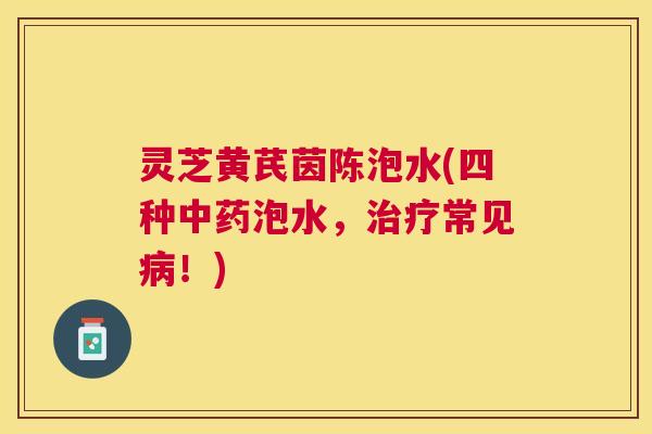 灵芝黄芪茵陈泡水(四种泡水,常见!) 灵芝黄芪茵陈泡水(四种泡水,常见!)