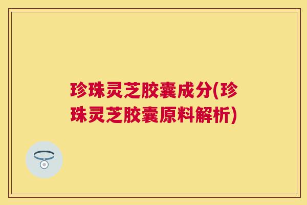 珍珠灵芝胶囊成分(珍珠灵芝胶囊原料解析) 珍珠灵芝胶囊成分(珍珠灵芝胶囊原料解析)