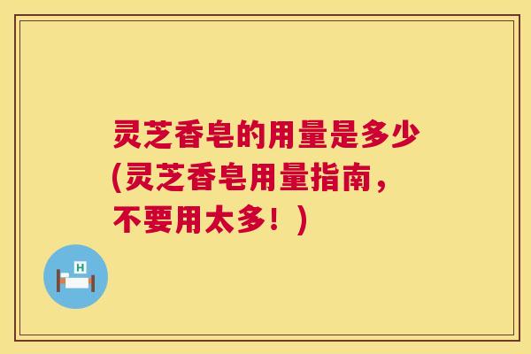 灵芝香皂的用量是多少(灵芝香皂用量指南，不要用太多！)