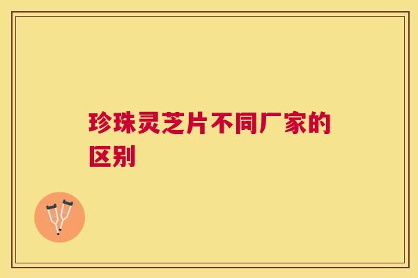 珍珠灵芝片不同厂家的区别 珍珠灵芝片不同厂家的区别