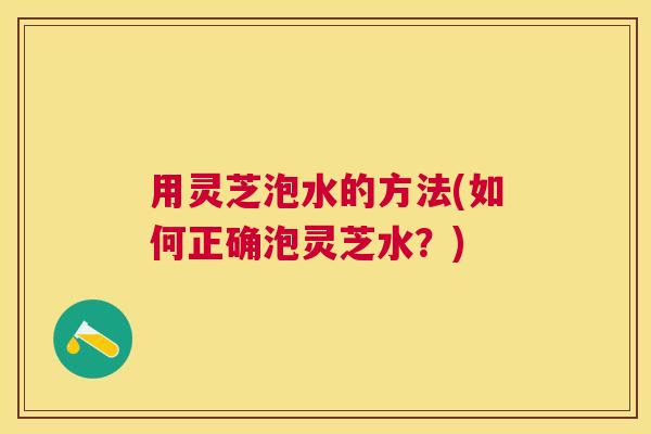 用灵芝泡水的方法(如何正确泡灵芝水？)