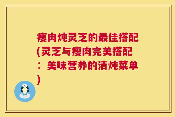瘦肉炖灵芝的佳搭配(灵芝与瘦肉完美搭配：美味营养的清炖菜单)