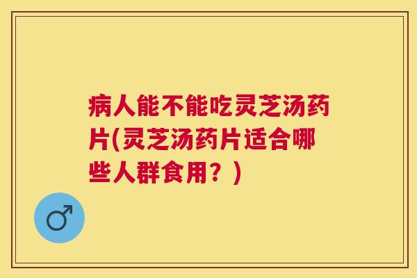 人能不能吃灵芝汤药片(灵芝汤药片适合哪些人群食用？)