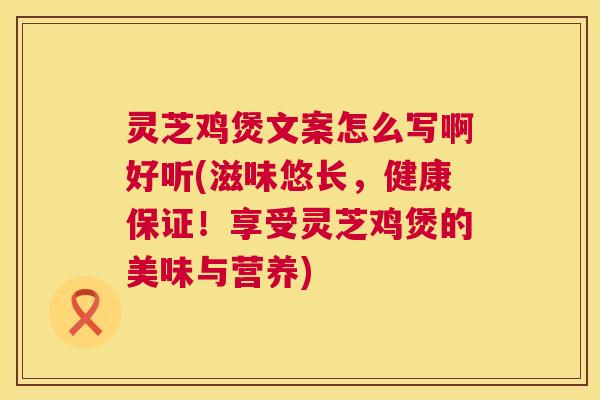 灵芝鸡煲文案怎么写啊好听(滋味悠长,健康保证!享受灵芝鸡煲的美味与营养) 灵芝鸡煲文案怎么写啊好听(滋味悠长,健康保证!享受灵芝鸡煲的美味与营养)