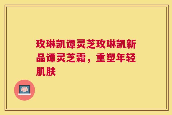 玫琳凯谭灵芝玫琳凯新品谭灵芝霜，重塑年轻