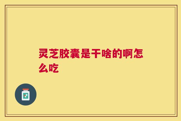 灵芝胶囊是干啥的啊怎么吃 灵芝胶囊是干啥的啊怎么吃