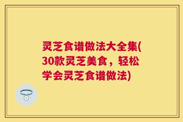 灵芝食谱做法大全集(30款灵芝美食，轻松学会灵芝食谱做法)
