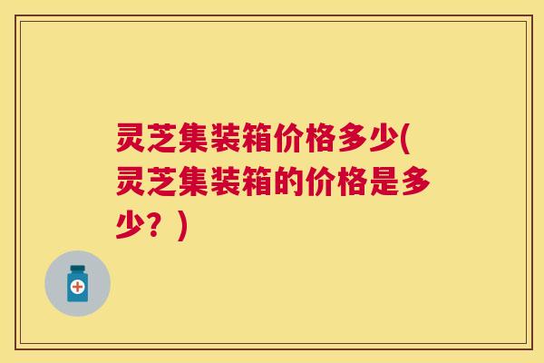 灵芝集装箱价格多少(灵芝集装箱的价格是多少?) 灵芝集装箱价格多少(灵芝集装箱的价格是多少?)
