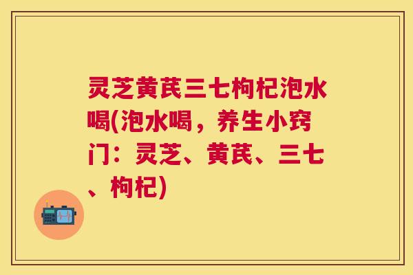 灵芝黄芪三七枸杞泡水喝(泡水喝，养生小窍门：灵芝、黄芪、三七、枸杞)