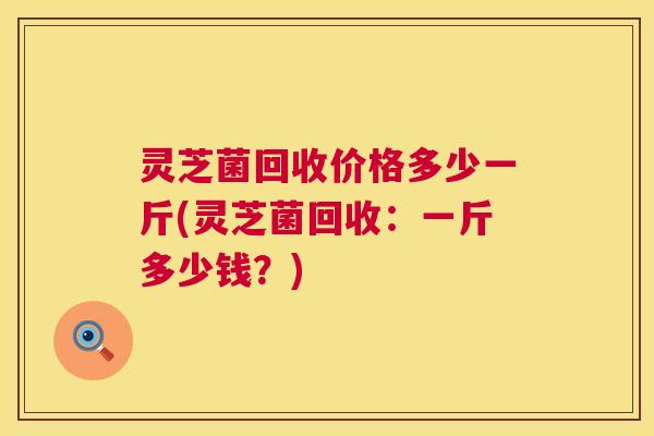 灵芝菌回收价格多少一斤(灵芝菌回收:一斤多少钱?) 灵芝菌回收价格多少一斤(灵芝菌回收:一斤多少钱?)