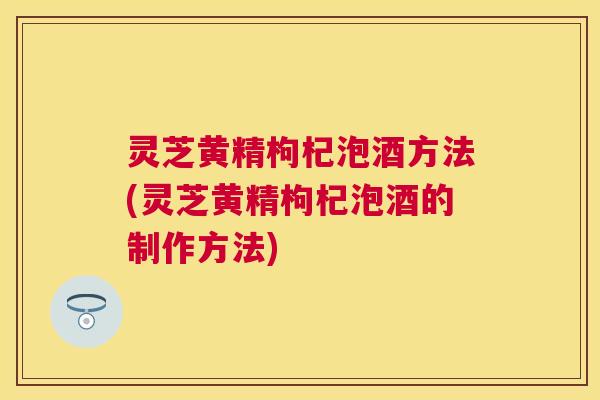 灵芝黄精枸杞泡酒方法(灵芝黄精枸杞泡酒的制作方法)