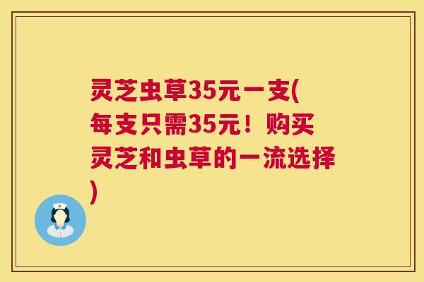灵芝虫草35元一支(每支只需35元!购买灵芝和虫草的一流选择) 灵芝虫草35元一支(每支只需35元!购买灵芝和虫草的一流选择)