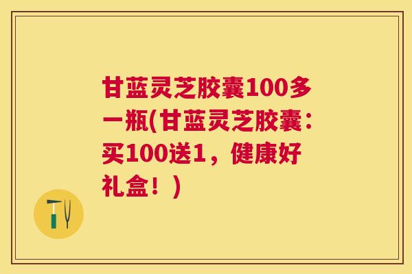 甘蓝灵芝胶囊100多一瓶(甘蓝灵芝胶囊:买100送1,健康好礼盒!) 甘蓝灵芝胶囊100多一瓶(甘蓝灵芝胶囊:买100送1,健康好礼盒!)