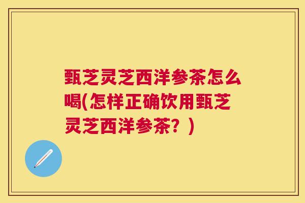 甄芝灵芝西洋参茶怎么喝(怎样正确饮用甄芝灵芝西洋参茶?) 甄芝灵芝西洋参茶怎么喝(怎样正确饮用甄芝灵芝西洋参茶?)