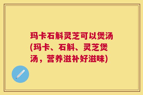 玛卡石斛灵芝可以煲汤(玛卡、石斛、灵芝煲汤,营养滋补好滋味) 玛卡石斛灵芝可以煲汤(玛卡、石斛、灵芝煲汤,营养滋补好滋味)