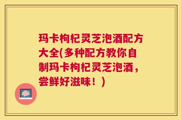玛卡枸杞灵芝泡酒配方大全(多种配方教你自制玛卡枸杞灵芝泡酒,尝鲜好滋味!) 玛卡枸杞灵芝泡酒配方大全(多种配方教你自制玛卡枸杞灵芝泡酒,尝鲜好滋味!)