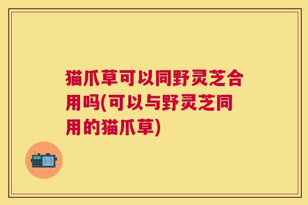 猫爪草可以同野灵芝合用吗(可以与野灵芝同用的猫爪草) 猫爪草可以同野灵芝合用吗(可以与野灵芝同用的猫爪草)