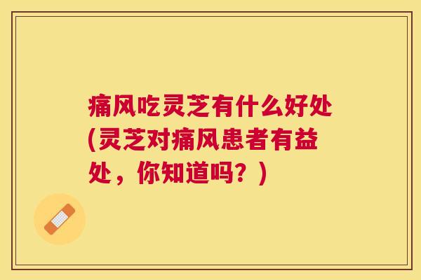 痛风吃灵芝有什么好处(灵芝对痛风患者有益处,你知道吗?) 痛风吃灵芝有什么好处(灵芝对痛风患者有益处,你知道吗?)