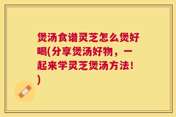煲汤食谱灵芝怎么煲好喝(分享煲汤好物,一起来学灵芝煲汤方法!) 煲汤食谱灵芝怎么煲好喝(分享煲汤好物,一起来学灵芝煲汤方法!)