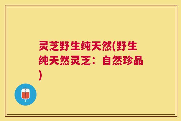 灵芝野生纯天然(野生纯天然灵芝：自然珍品)