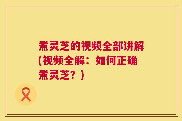 煮灵芝的视频全部讲解(视频全解:如何正确煮灵芝?) 煮灵芝的视频全部讲解(视频全解:如何正确煮灵芝?)