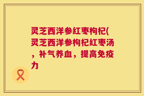 灵芝西洋参红枣枸杞(灵芝西洋参枸杞红枣汤,,提高免疫力 灵芝西洋参红枣枸杞(灵芝西洋参枸杞红枣汤,,提高免疫力