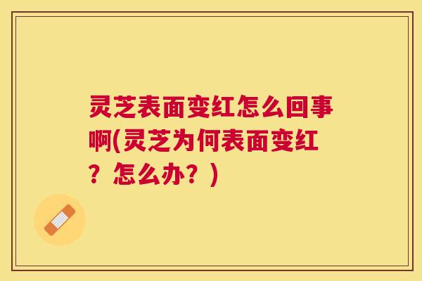 灵芝表面变红怎么回事啊(灵芝为何表面变红?怎么办?) 灵芝表面变红怎么回事啊(灵芝为何表面变红?怎么办?)