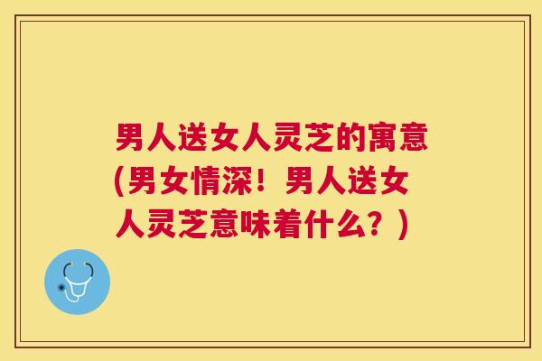 男人送女人灵芝的寓意(男女情深!男人送女人灵芝意味着什么?) 男人送女人灵芝的寓意(男女情深!男人送女人灵芝意味着什么?)