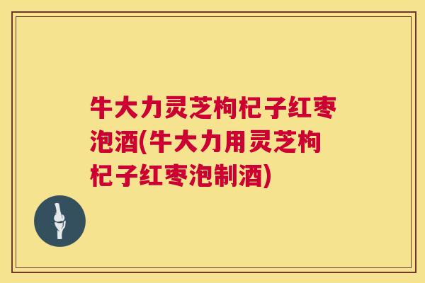 牛大力灵芝枸杞子红枣泡酒(牛大力用灵芝枸杞子红枣泡制酒)