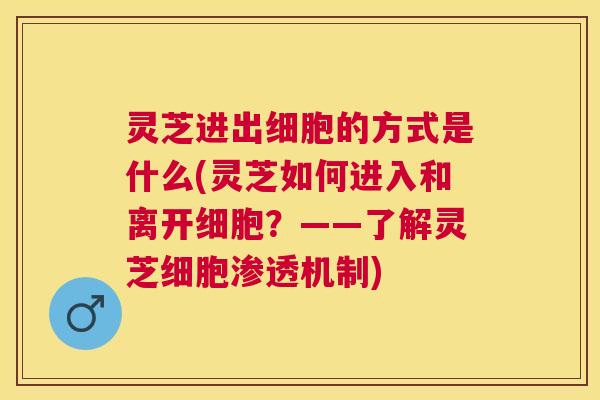 灵芝进出细胞的方式是什么(灵芝如何进入和离开细胞？——了解灵芝细胞渗透机制)