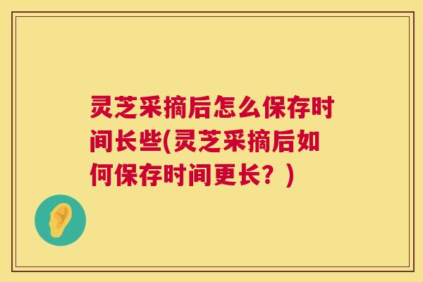 灵芝采摘后怎么保存时间长些(灵芝采摘后如何保存时间更长？)