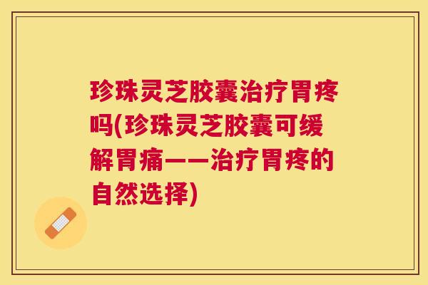 珍珠灵芝胶囊胃疼吗(珍珠灵芝胶囊可缓解胃痛——胃疼的自然选择) 珍珠灵芝胶囊胃疼吗(珍珠灵芝胶囊可缓解胃痛——胃疼的自然选择)