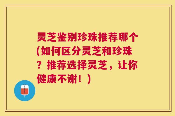 灵芝鉴别珍珠推荐哪个(如何区分灵芝和珍珠?推荐选择灵芝,让你健康不谢!) 灵芝鉴别珍珠推荐哪个(如何区分灵芝和珍珠?推荐选择灵芝,让你健康不谢!)