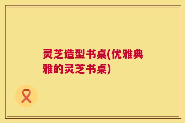 灵芝造型书桌(优雅典雅的灵芝书桌) 灵芝造型书桌(优雅典雅的灵芝书桌)