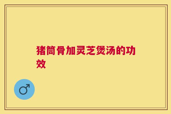 猪筒骨加灵芝煲汤的功效 猪筒骨加灵芝煲汤的功效