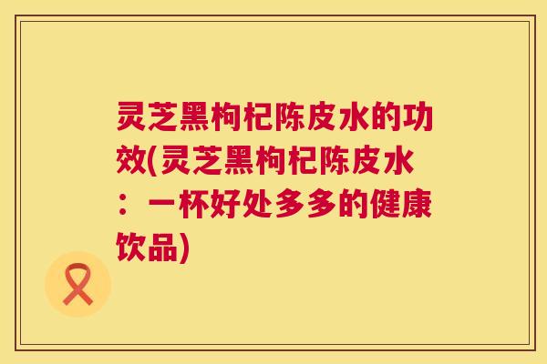 灵芝黑枸杞陈皮水的功效(灵芝黑枸杞陈皮水:一杯好处多多的健康饮品) 灵芝黑枸杞陈皮水的功效(灵芝黑枸杞陈皮水:一杯好处多多的健康饮品)