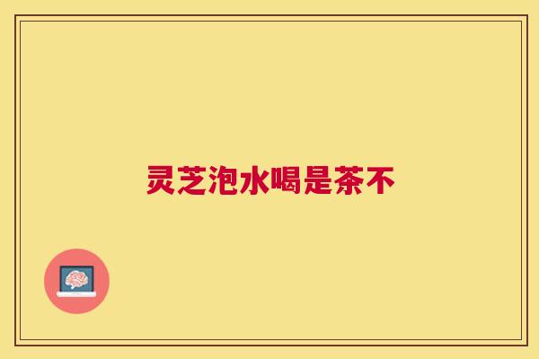 灵芝泡水喝是茶不 灵芝泡水喝是茶不