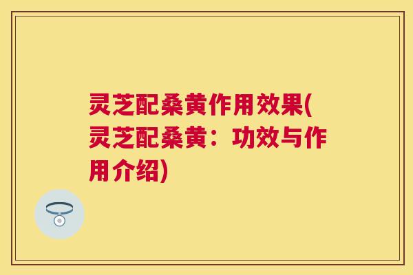 灵芝配桑黄作用效果(灵芝配桑黄:功效与作用介绍) 灵芝配桑黄作用效果(灵芝配桑黄:功效与作用介绍)