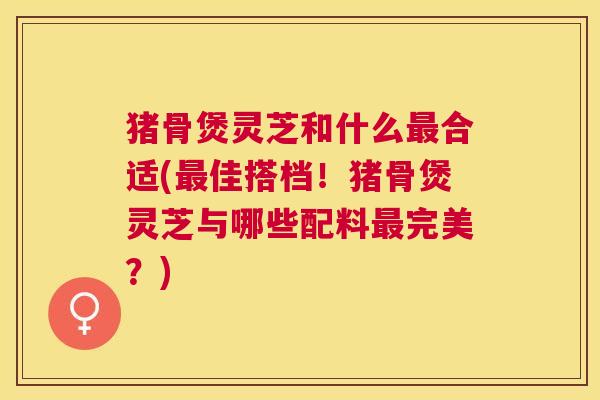 猪骨煲灵芝和什么合适(佳搭档！猪骨煲灵芝与哪些配料完美？)
