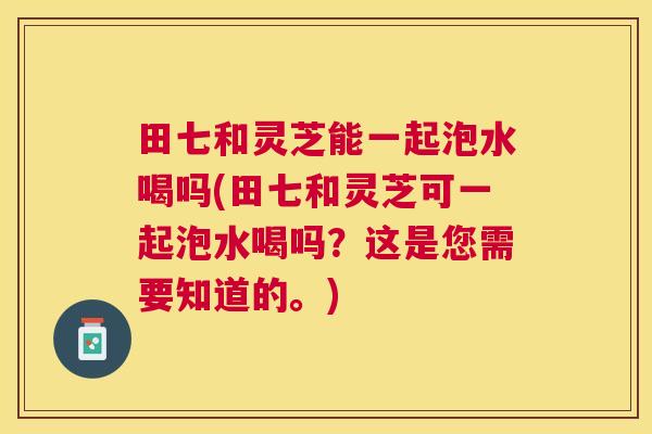 田七和灵芝能一起泡水喝吗(田七和灵芝可一起泡水喝吗？这是您需要知道的。)