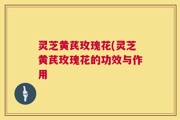 灵芝黄芪玫瑰花(灵芝黄芪玫瑰花的功效与作用 灵芝黄芪玫瑰花(灵芝黄芪玫瑰花的功效与作用