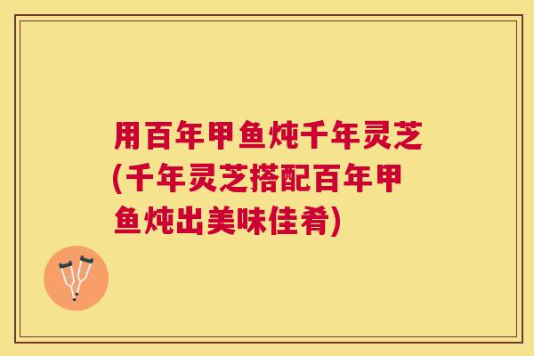 用百年甲鱼炖千年灵芝(千年灵芝搭配百年甲鱼炖出美味佳肴) 用百年甲鱼炖千年灵芝(千年灵芝搭配百年甲鱼炖出美味佳肴)
