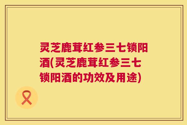 灵芝鹿茸红参三七锁阳酒(灵芝鹿茸红参三七锁阳酒的功效及用途) 灵芝鹿茸红参三七锁阳酒(灵芝鹿茸红参三七锁阳酒的功效及用途)