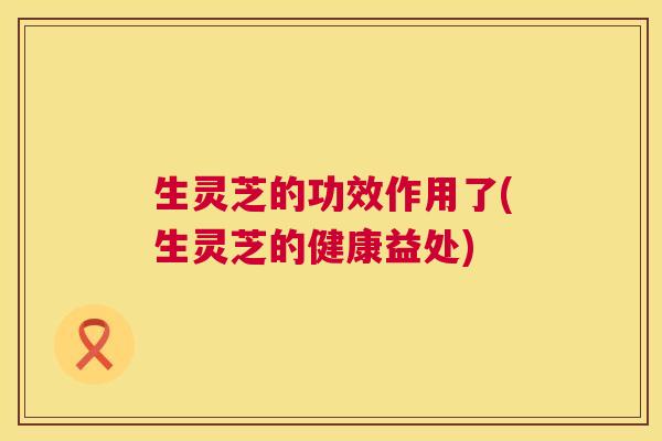 生灵芝的功效作用了(生灵芝的健康益处)