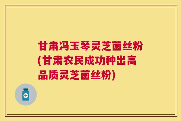 甘肃冯玉琴灵芝菌丝粉(甘肃农民成功种出高品质灵芝菌丝粉)